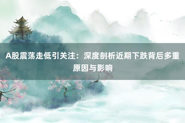 A股震荡走低引关注：深度剖析近期下跌背后多重原因与影响
