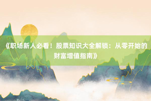 《职场新人必看！股票知识大全解锁：从零开始的财富增值指南》