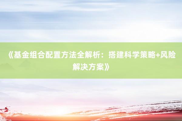 《基金组合配置方法全解析：搭建科学策略+风险解决方案》