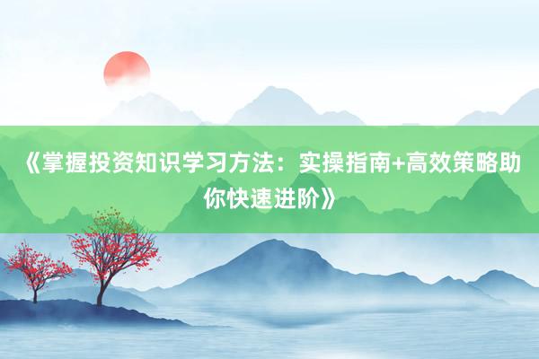 《掌握投资知识学习方法：实操指南+高效策略助你快速进阶》