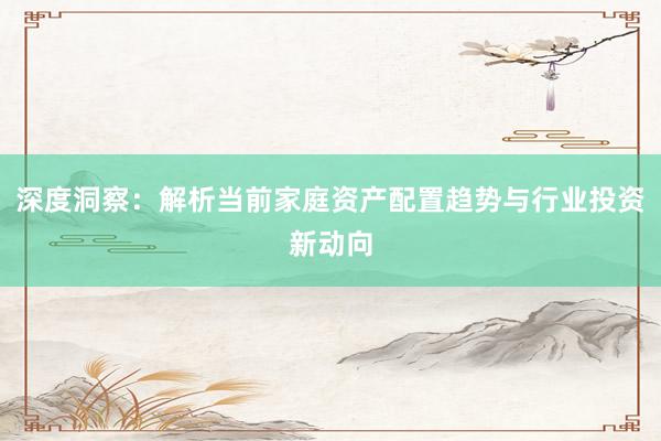 深度洞察：解析当前家庭资产配置趋势与行业投资新动向