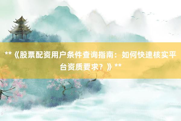 **《股票配资用户条件查询指南：如何快速核实平台资质要求？》**