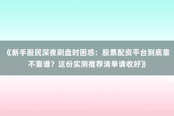 《新手股民深夜刷盘时困惑：股票配资平台到底靠不靠谱？这份实测推荐清单请收好》