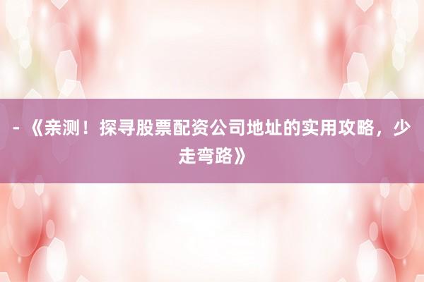 - 《亲测！探寻股票配资公司地址的实用攻略，少走弯路》