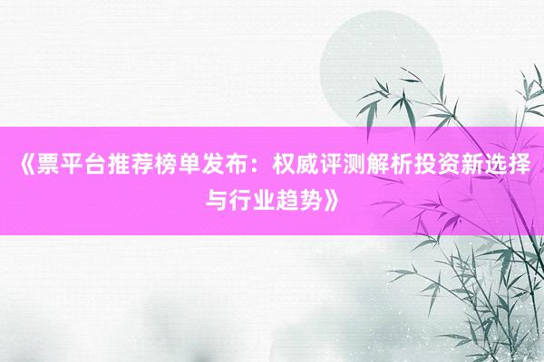 《票平台推荐榜单发布：权威评测解析投资新选择与行业趋势》