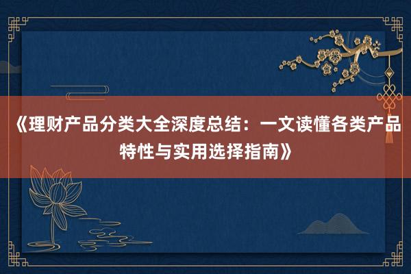 《理财产品分类大全深度总结：一文读懂各类产品特性与实用选择指南》