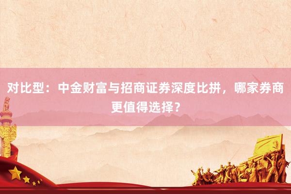 对比型：中金财富与招商证券深度比拼，哪家券商更值得选择？
