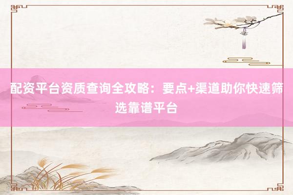 配资平台资质查询全攻略：要点+渠道助你快速筛选靠谱平台