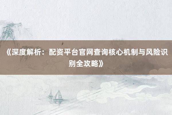 《深度解析：配资平台官网查询核心机制与风险识别全攻略》