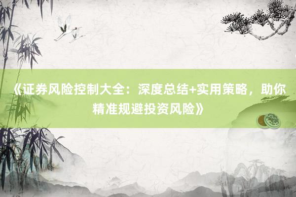 《证券风险控制大全：深度总结+实用策略，助你精准规避投资风险》