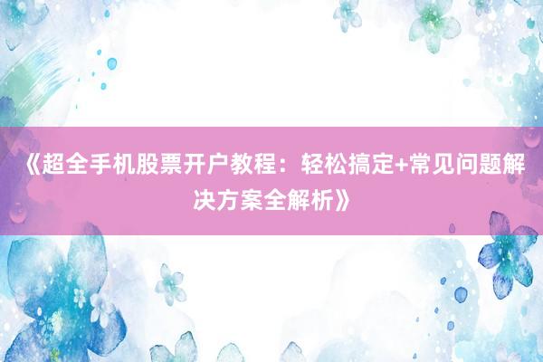 《超全手机股票开户教程：轻松搞定+常见问题解决方案全解析》