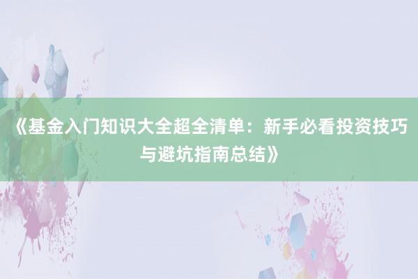 《基金入门知识大全超全清单：新手必看投资技巧与避坑指南总结》