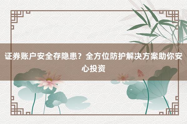 证券账户安全存隐患?全方位防护解决方案助你安心投资