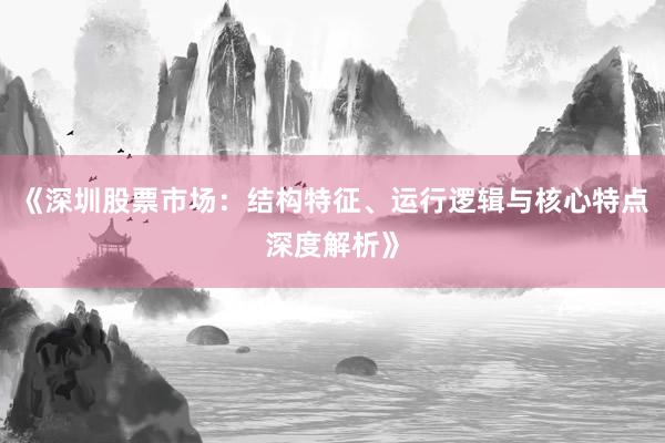 《深圳股票市场：结构特征、运行逻辑与核心特点深度解析》