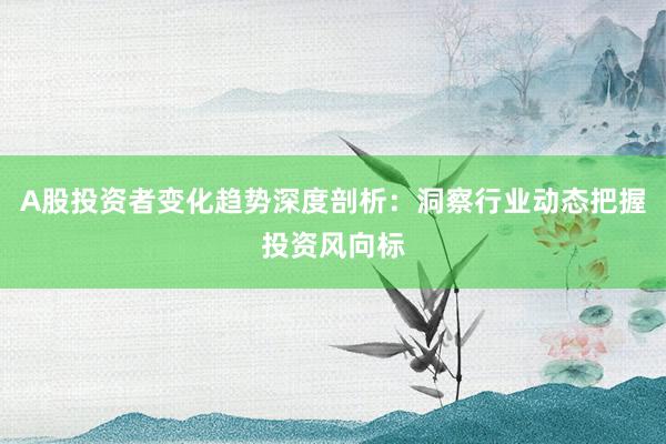 A股投资者变化趋势深度剖析：洞察行业动态把握投资风向标