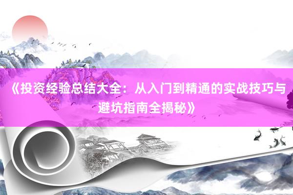《投资经验总结大全：从入门到精通的实战技巧与避坑指南全揭秘》