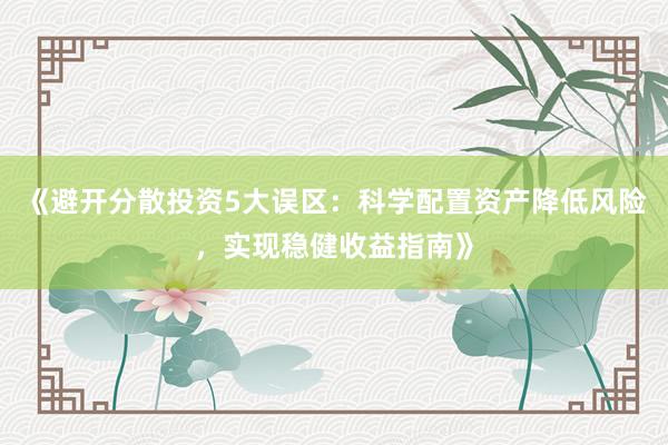 《避开分散投资5大误区：科学配置资产降低风险，实现稳健收益指南》