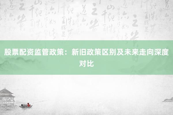 股票配资监管政策:新旧政策区别及未来走向深度对比