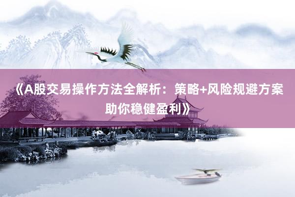 《A股交易操作方法全解析：策略+风险规避方案助你稳健盈利》