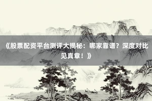 《股票配资平台测评大揭秘：哪家靠谱？深度对比见真章！》