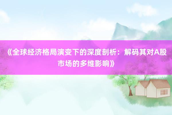 《全球经济格局演变下的深度剖析：解码其对A股市场的多维影响》