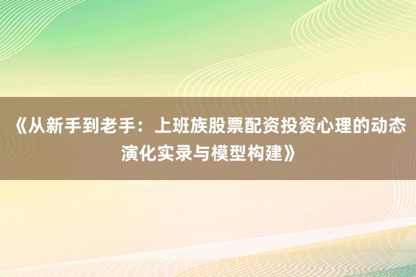 《从新手到老手：上班族股票配资投资心理的动态演化实录与模型构建》