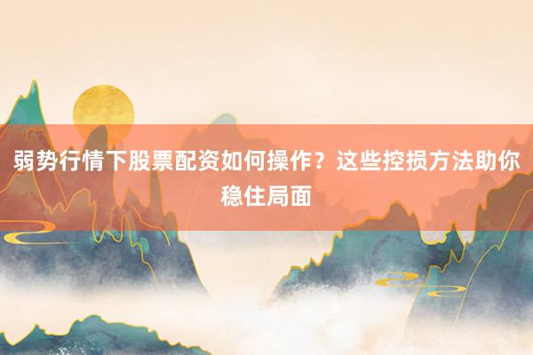 弱势行情下股票配资如何操作？这些控损方法助你稳住局面