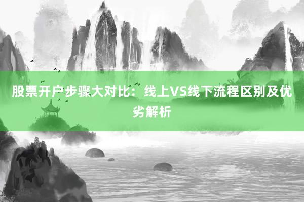 股票开户步骤大对比：线上VS线下流程区别及优劣解析