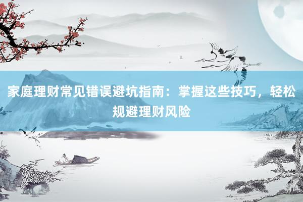 家庭理财常见错误避坑指南：掌握这些技巧，轻松规避理财风险