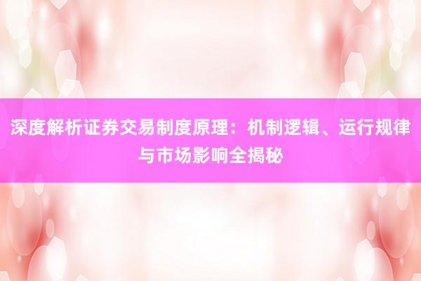 深度解析证券交易制度原理：机制逻辑、运行规律与市场影响全揭秘