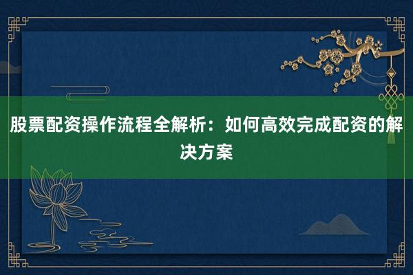 股票配资操作流程全解析：如何高效完成配资的解决方案