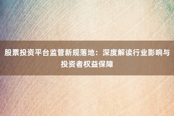 股票投资平台监管新规落地：深度解读行业影响与投资者权益保障