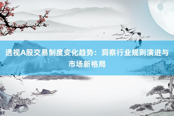 透视A股交易制度变化趋势：洞察行业规则演进与市场新格局