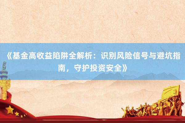 《基金高收益陷阱全解析：识别风险信号与避坑指南，守护投资安全》