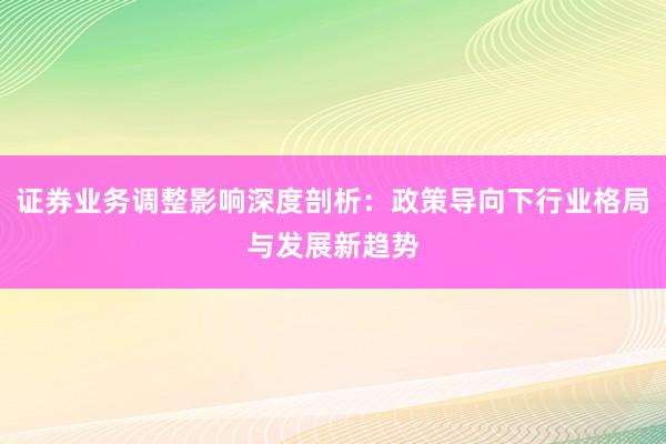 证券业务调整影响深度剖析：政策导向下行业格局与发展新趋势