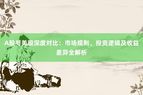 A股与美股深度对比：市场规则、投资逻辑及收益差异全解析