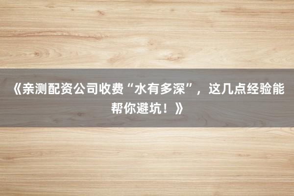 《亲测配资公司收费“水有多深”，这几点经验能帮你避坑！》