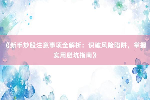 《新手炒股注意事项全解析：识破风险陷阱，掌握实用避坑指南》