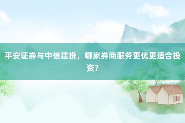 平安证券与中信建投，哪家券商服务更优更适合投资？