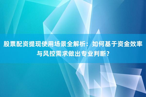 股票配资提现使用场景全解析：如何基于资金效率与风控需求做出专业判断？