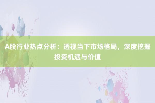 A股行业热点分析：透视当下市场格局，深度挖掘投资机遇与价值