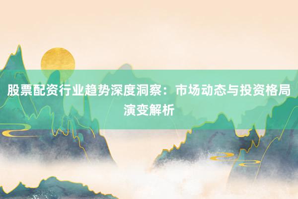 股票配资行业趋势深度洞察：市场动态与投资格局演变解析